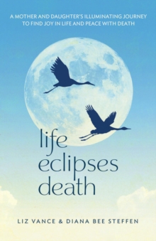 Life Eclipses Death : A Mother and Daughter's Illuminating Journey to Find Joy in Life and Peace with Death