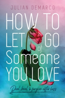 How to Let  Go Of Someone You Love : Deal, Heal & Forgive After Loss