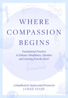 Where Compassion Begins : A HANDBOOK FOR INCARCERATED PERSONS - Foundational Practices to Enhance Mindfulness, Attention and Listening from the Heart