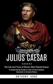 Julius Caesar : The Life and Times of Rome's Most Feared Caesar (A Captivating Guide to One of the Greatest Generals in Ancient Rome)