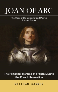 Joan of Arc : The Story of the Defender and Patron Saint of France (The Historical Heroine of France During the French Revolution)