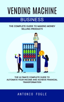 Vending Machine Business : The Complete Guide to Making Money Selling Products (The Ultimate Complete Guide to Automate Your Income and Achieve Financial Transformation)