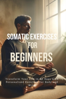 Somatic Exercises for Beginners : Transform Your Life in 30 Days with Personalized Exercises for Body and Mind