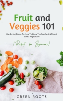 Fruit and Veggies 101 : Gardening Guide On How To Grow The Freshest & Ripest Salad Vegetables (Perfect For Beginners)