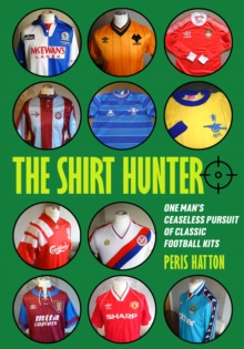 The Shirt Hunter : One Man's Ceaseless Pursuit of Classic Football Kits