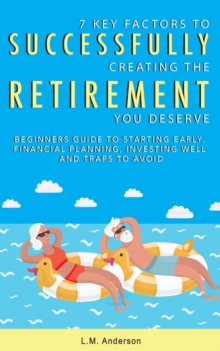 7 Key Factors To Successfully Creating The Retirement You Deserve : Beginners Guide To Starting Early, Financial Planning, Investing Well, and Traps To Avoid