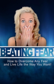 Beating Fear : How to overcome any fear and live life the way you want!