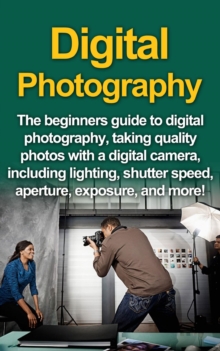 Digital Photography : The Beginners Guide To Digital Photography, Taking Quality Photos With A Digital Camera, Including Lighting, Shutter Speed, Aperture, Exposure, And More!