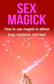 Sex Magick : How to Use Magick to Attract Love, Romance, and Sex!