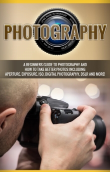 Photography : A beginners guide to photography and how to take better photos including aperture, exposure, ISO, digital photography, DSLR and more!