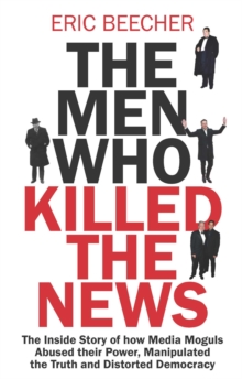 The Men Who Killed the News : The inside story of how media moguls abused their power, manipulated the truth and distorted democracy