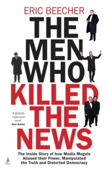 The Men Who Killed the News : The inside story of how media moguls abused their power, manipulated the truth and distorted democracy