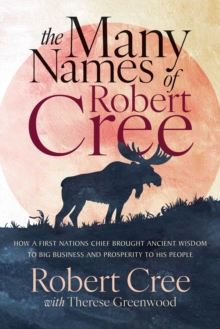 The Many Names of Robert Cree : How a First Nation Chief Brought Ancient Wisdom to Big Business and Prosperity to His People