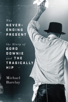 The Never-ending Present : The Story of Gord Downie and the Tragically Hip