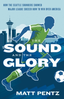 The Sound And The Glory : How the Seattle Sounders Showed Major League Soccer How to Win Over Amer