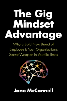 The Gig Mindset Advantage : Why a Bold New Breed of Employee is Your Organizations Secret Weapon in Volatile Times