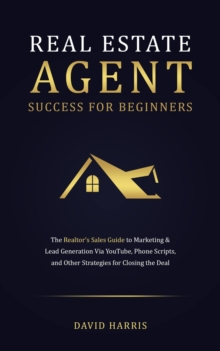 Real Estate Agents Success for Beginners : The Realtor's Sales Guide to Marketing & Lead Generation Via YouTube, Phone Scripts, and Other Strategies for Closing the Deal