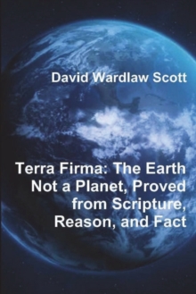 Terra Firma : The Earth Not a Planet, Proved from Scripture, Reason, and Fact