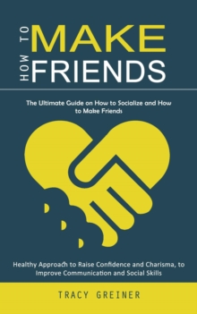 How to Make Friends : The Ultimate Guide on How to Socialize and How to Make Friends (Healthy Approach to Raise Confidence and Charisma, to Improve Communication and Social Skills)