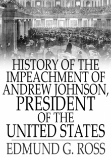 History of the Impeachment of Andrew Johnson, President of The United States : By The House Of Representatives and His Trial by The Senate for High Crimes and Misdemeanors in Office