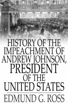 History of the Impeachment of Andrew Johnson, President of The United States : By The House Of Representatives and His Trial by The Senate for High Crimes and Misdemeanors in Office