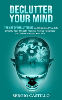 Declutter Your Mind : The Art of Decluttering and Organizing Your Life (Simplify Your Thought Process, Pursue Happiness, and Take Control of Your Life)