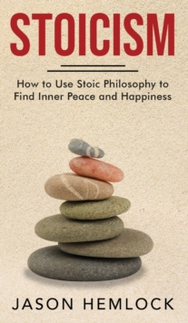 Stoicism : How to Use Stoic Philosophy to Find Inner Peace and Happiness