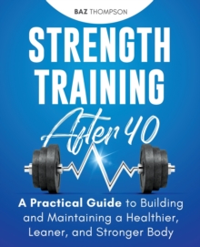 Strength Training After 40 : A Practical Guide to Building and Maintaining a Healthier, Leaner, and Stronger Body