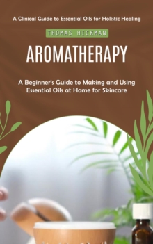 Aromatherapy : A Clinical Guide to Essential Oils for Holistic Healing (A Beginner's Guide to Making and Using Essential Oils at Home for Skincare)