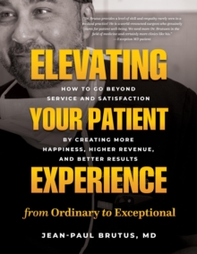 Elevating Your Patient Experience from Ordinary to Exceptional : How to Go Beyond Service and Satisfaction by Creating More Happiness, Higher Revenue, and Better Results