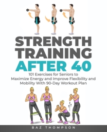 Strength Training After 40 : 101 Exercises for Seniors to Maximize Energy and Improve Flexibility and Mobility with 90-Day Workout Plan