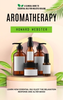 Aromatherapy : A Clinical Guide to Essential Oils for Holistic Healing (Learn How Essential Oils Elicit the Relaxation Response and Alter Mood)