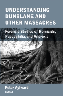 Understanding Dunblane and other Massacres : Forensic Studies of Homicide, Paedophilia, and Anorexia