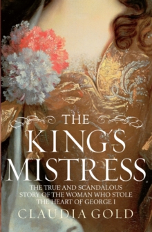 The King's Mistress : Scandal, Intrigue and the True Story of the Woman Who Stole George I's Heart