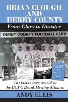 Brian Clough and Derby County : From Glory to Disaster : The Inside Story as Told by the DCFC Board Meeting Minutes