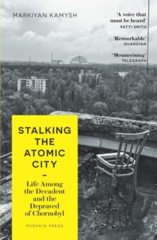 Stalking the Atomic City : Life Among the Decadent and the Depraved of Chornobyl