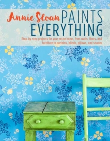 Annie Sloan Paints Everything : Step-By-Step Projects For Your Entire Home, From Walls, Floors, And Furniture, To Curtains, Blinds, Pillows, And Shades