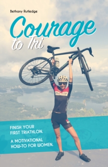 Courage to Tri : Finish Your First Triathlon. A Motivational How-To for Women.