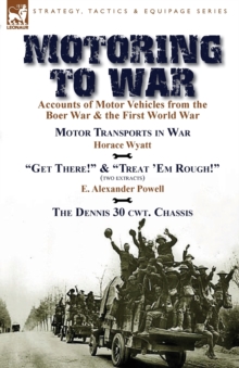 Motoring to War : Accounts of Motor Vehicles from the Boer War & the First World War-Motor Transports in War by Horace Wyatt, "Get There!" (Extract) and "Treat 'Em Rough!" (Extract) by E. Alexander Po