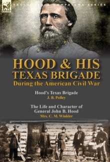 Hood & His Texas Brigade During the American Civil War : Hood's Texas Brigade by J. B. Polley & The Life and Character of General John B. Hood by Mrs. C. M. Winkler