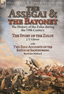 The Assegai and the Bayonet : the History of the Zulus during the 19th Century-The Story of the Zulus by J. Y. Gibson, With Two Zulu Accounts of the Battle of Isandhlwana by Bertram Mitford