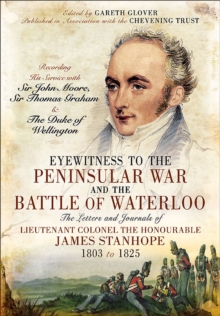 Eyewitness to the Peninsular War and the Battle of Waterloo : The Letters and Journals of Lieutenant Colonel James Stanhope 1803 to 1825 Recording His Service with Sir John Moore, Sir Thomas Graham an