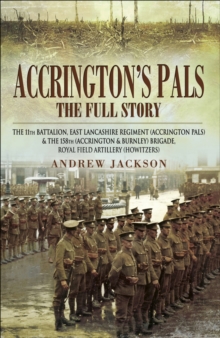 Accrington's Pals: The Full Story : The 11th Battalion, East Lancashire Regiment and the 158th Brigade, Royal Field Artillery