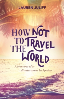 How Not to Travel the World : Adventures of a Disaster-Prone Backpacker