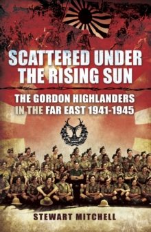 Scattered Under the Rising Sun : The Gordon Highlanders in the Far East, 1941-1945