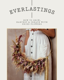 Everlastings : How To Grow, Harvest And Create With Dried Flowers