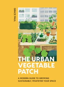 The Urban Vegetable Patch : A Modern Guide to Growing Sustainably, Whatever Your Space