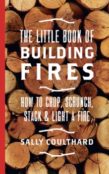 The Little Book of Building Fires : How to Chop, Scrunch, Stack and Light a Fire