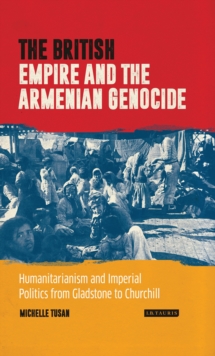 The British Empire and the Armenian Genocide : Humanitarianism and Imperial Politics from Gladstone to Churchill