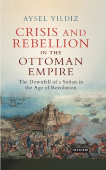 Crisis and Rebellion in the Ottoman Empire : The Downfall of a Sultan in the Age of Revolution